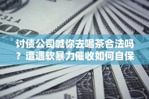 武汉讨债公司喊你去喝茶合法吗？遭遇软暴力催收如何自保？